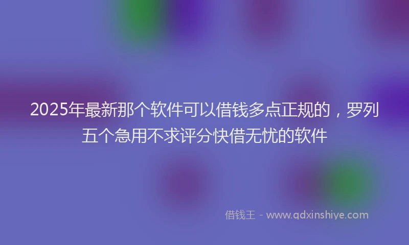 2025年最新那个软件可以借钱多点正规的，罗列五个急用不求评分快借无忧的软件