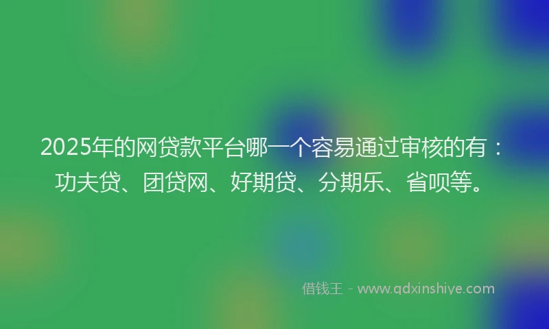 2025年的网贷款平台哪一个容易通过审核的有：功夫贷、团贷网、好期贷、分期乐、省呗等。