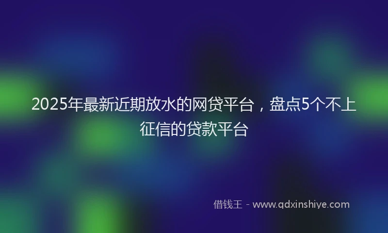 2025年最新近期放水的网贷平台，盘点5个不上征信的贷款平台