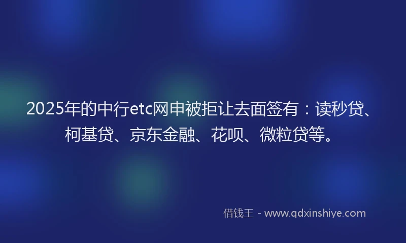 2025年的中行etc网申被拒让去面签有：读秒贷、柯基贷、京东金融、花呗、微粒贷等。