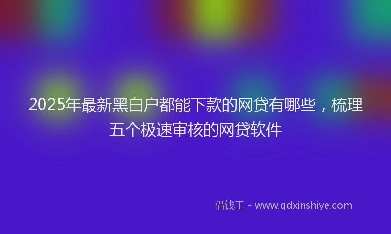 2025年最新黑白户都能下款的网贷有哪些，梳理五个极速审核的网贷软件