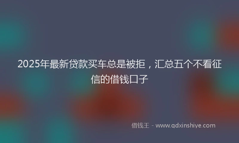 2025年最新贷款买车总是被拒，汇总五个不看征信的借钱口子