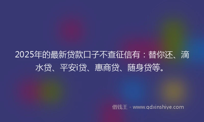 2025年的最新贷款口子不查征信有：替你还、滴水贷、平安i贷、惠商贷、随身贷等。
