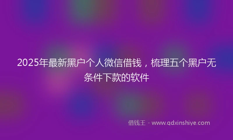 2025年最新黑户个人微信借钱，梳理五个黑户无条件下款的软件