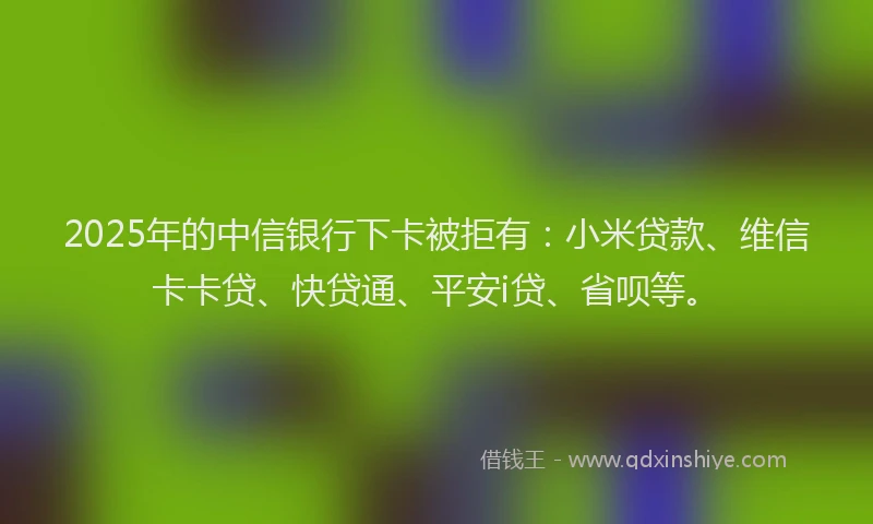 2025年的中信银行下卡被拒有：小米贷款、维信卡卡贷、快贷通、平安i贷、省呗等。