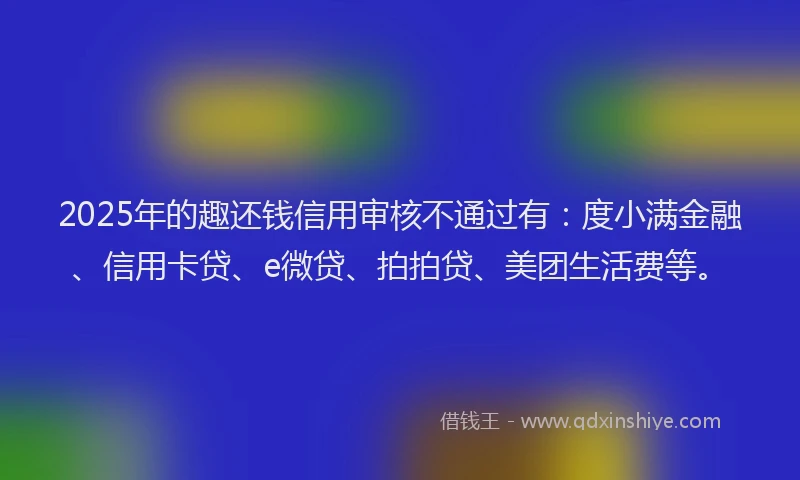 2025年的趣还钱信用审核不通过有：度小满金融、信用卡贷、e微贷、拍拍贷、美团生活费等。