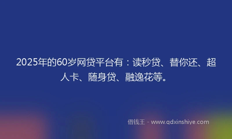 2025年的60岁网贷平台有：读秒贷、替你还、超人卡、随身贷、融逸花等。