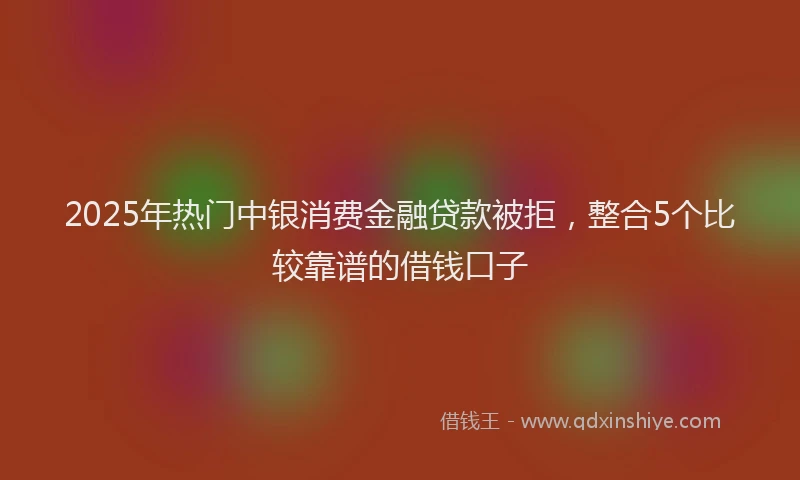 2025年热门中银消费金融贷款被拒，整合5个比较靠谱的借钱口子