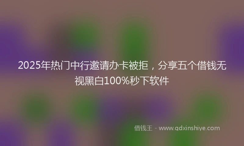 2025年热门中行邀请办卡被拒，分享五个借钱无视黑白100%秒下软件