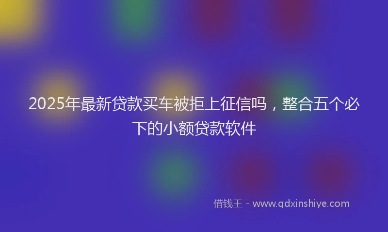 2025年最新贷款买车被拒上征信吗，整合五个必下的小额贷款软件