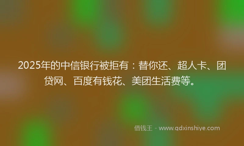2025年的中信银行被拒有:替你还、超人卡、团贷网、百度有钱花、美团生活费等。