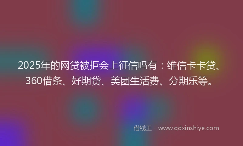 2025年的网贷被拒会上征信吗有:维信卡卡贷、360借条、好期贷、美团生活费、分期乐等。