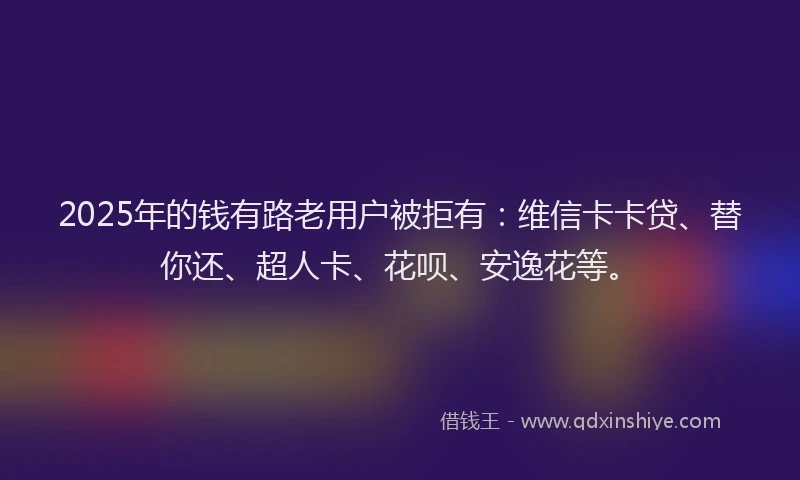 2025年的钱有路老用户被拒有：维信卡卡贷、替你还、超人卡、花呗、安逸花等。