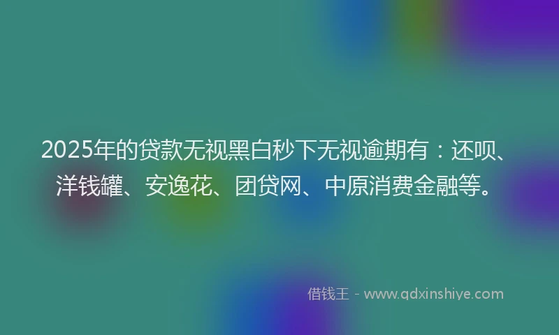 2025年的贷款无视黑白秒下无视逾期有：还呗、洋钱罐、安逸花、团贷网、中原消费金融等。