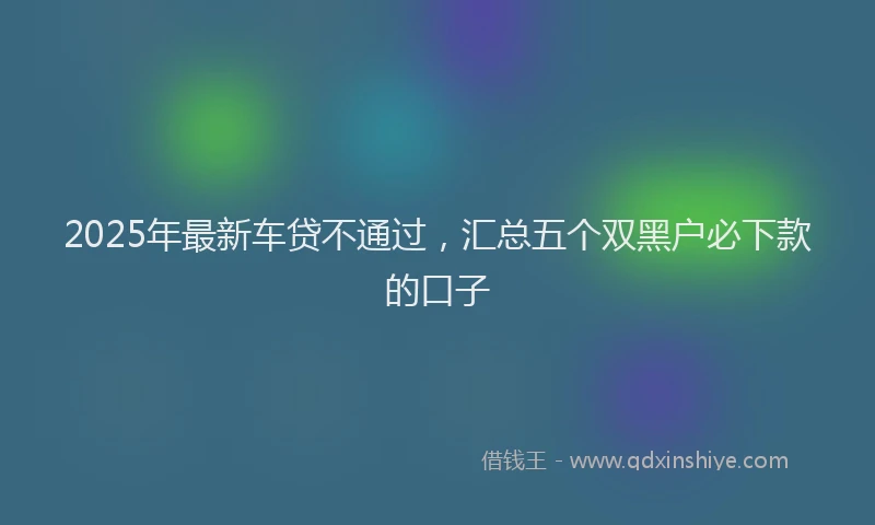 2025年最新车贷不通过，汇总五个双黑户必下款的口子