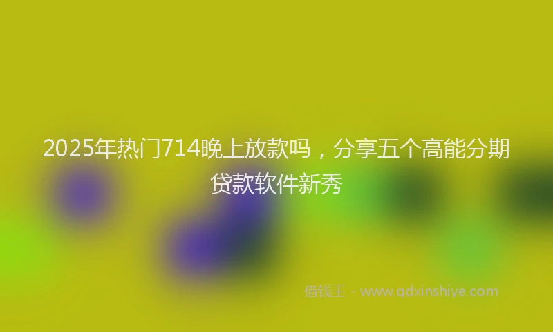 2025年热门714晚上放款吗，分享五个高能分期贷款软件新秀