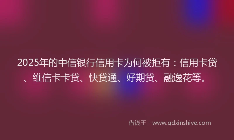 2025年的中信银行信用卡为何被拒有：信用卡贷、维信卡卡贷、快贷通、好期贷、融逸花等。