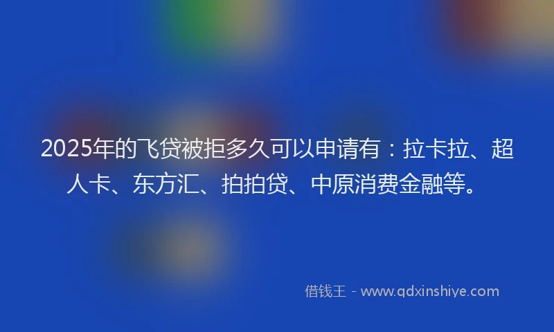 2025年的飞贷被拒多久可以申请有：拉卡拉、超人卡、东方汇、拍拍贷、中原消费金融等。