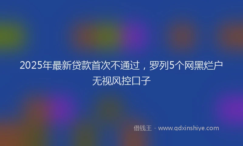 2025年最新贷款首次不通过，罗列5个网黑烂户无视风控口子