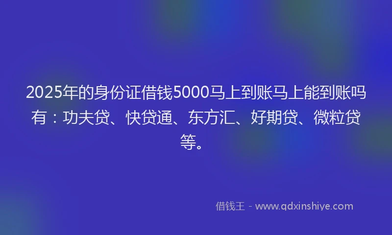 2025年的身份证借钱5000马上到账马上能到账吗有：功夫贷、快贷通、东方汇、好期贷、微粒贷等。