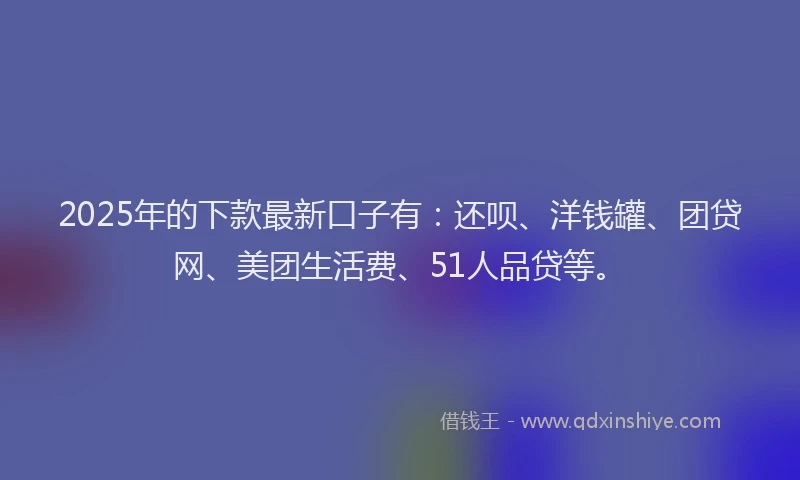 2025年的下款最新口子有：还呗、洋钱罐、团贷网、美团生活费、51人品贷等。