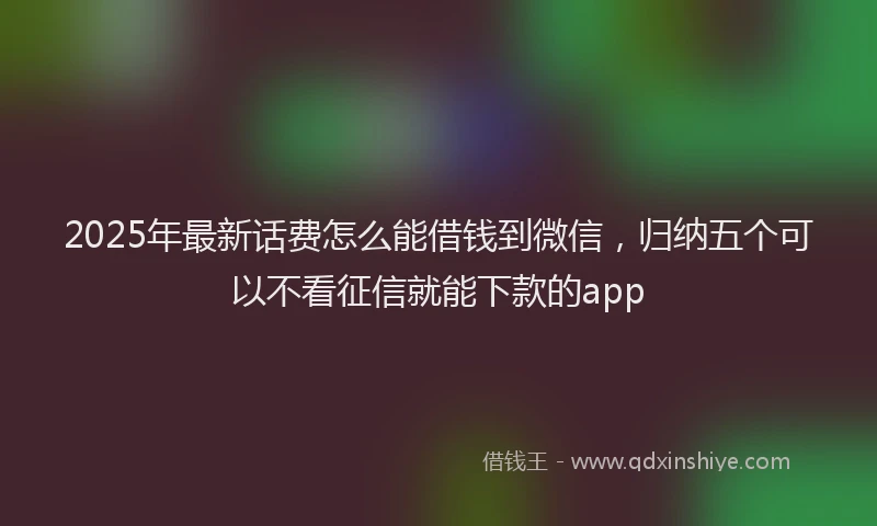 2025年最新话费怎么能借钱到微信，归纳五个可以不看征信就能下款的app