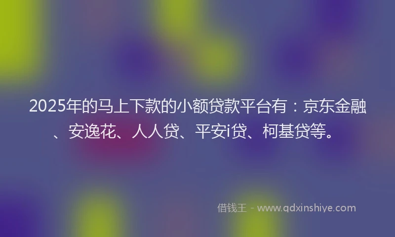 2025年的马上下款的小额贷款平台有：京东金融、安逸花、人人贷、平安i贷、柯基贷等。