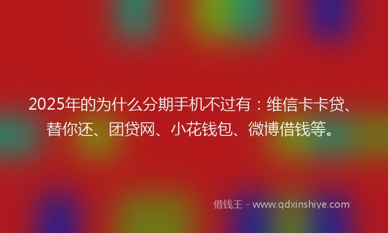 2025年的为什么分期手机不过有：维信卡卡贷、替你还、团贷网、小花钱包、微博借钱等。