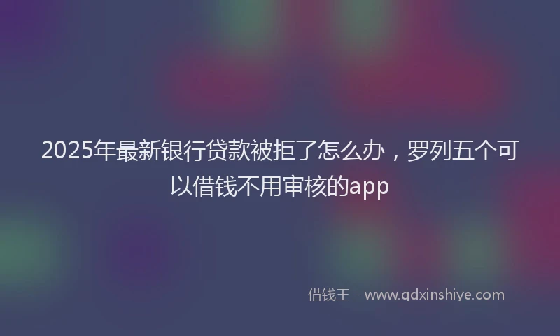2025年最新银行贷款被拒了怎么办，罗列五个可以借钱不用审核的app