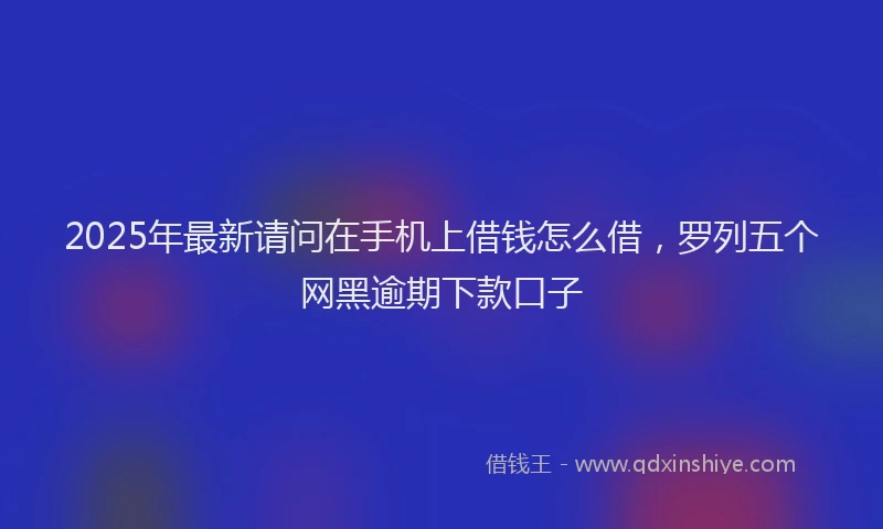 2025年最新请问在手机上借钱怎么借，罗列五个网黑逾期下款口子