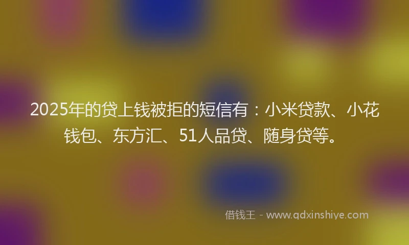 2025年的贷上钱被拒的短信有：小米贷款、小花钱包、东方汇、51人品贷、随身贷等。