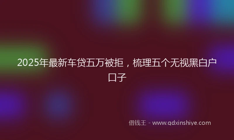 2025年最新车贷五万被拒，梳理五个无视黑白户口子