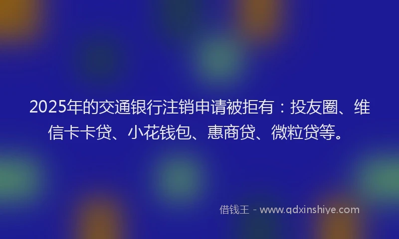2025年的交通银行注销申请被拒有：投友圈、维信卡卡贷、小花钱包、惠商贷、微粒贷等。