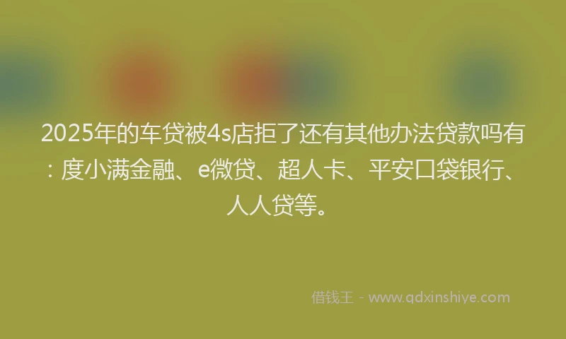 2025年的车贷被4s店拒了还有其他办法贷款吗有：度小满金融、e微贷、超人卡、平安口袋银行、人人贷等。