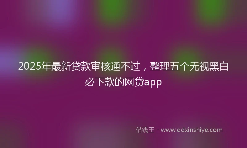 2025年最新贷款审核通不过，整理五个无视黑白必下款的网贷app