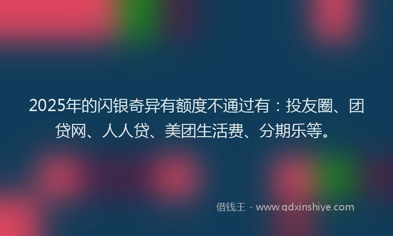 2025年的闪银奇异有额度不通过有：投友圈、团贷网、人人贷、美团生活费、分期乐等。