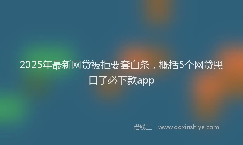 2025年最新网贷被拒要套白条，概括5个网贷黑口子必下款app