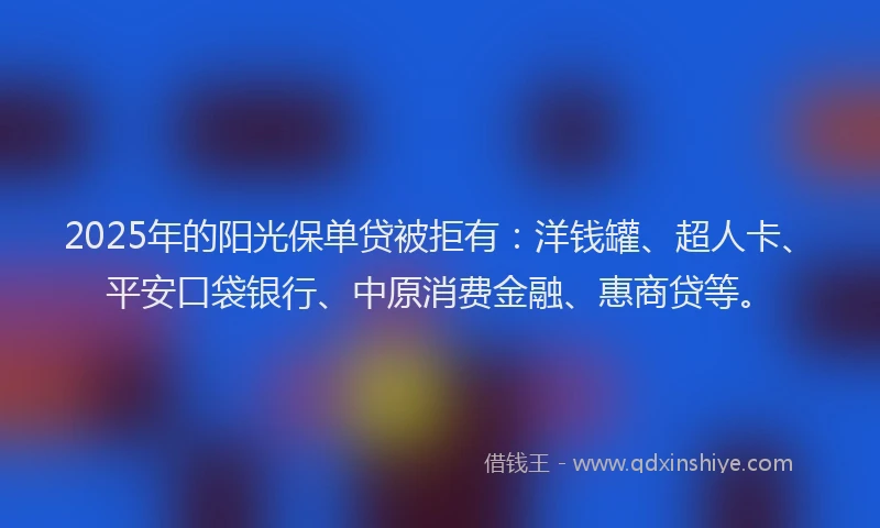 2025年的阳光保单贷被拒有：洋钱罐、超人卡、平安口袋银行、中原消费金融、惠商贷等。