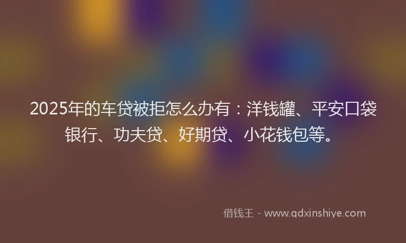 2025年的车贷被拒怎么办有：洋钱罐、平安口袋银行、功夫贷、好期贷、小花钱包等。