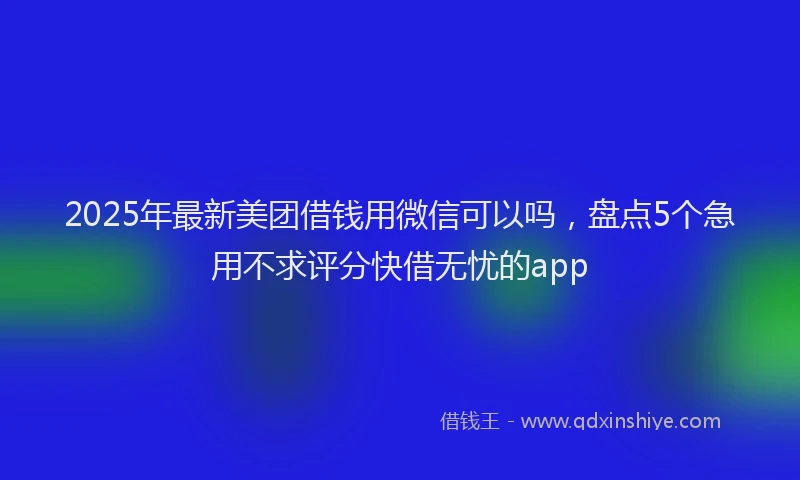 2025年最新美团借钱用微信可以吗，盘点5个急用不求评分快借无忧的app