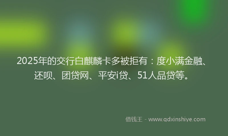 2025年的交行白麒麟卡多被拒有：度小满金融、还呗、团贷网、平安i贷、51人品贷等。