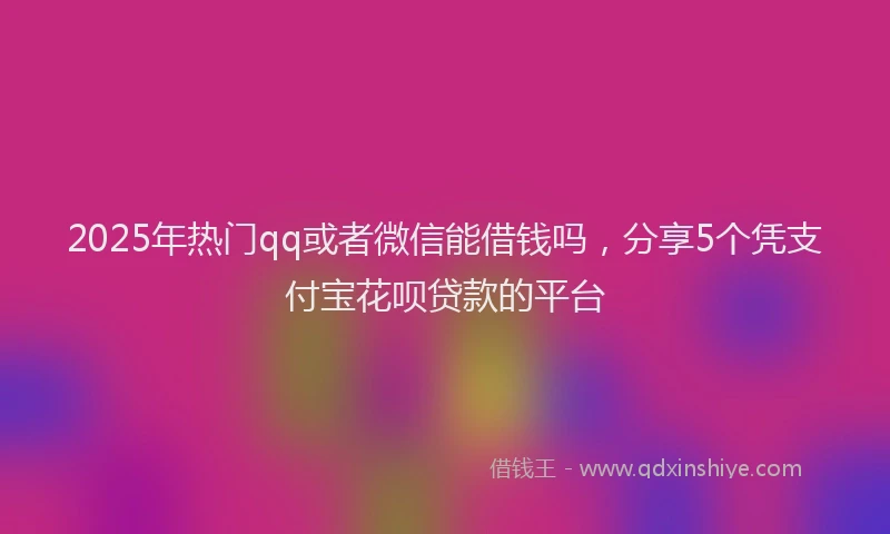 2025年热门qq或者微信能借钱吗，分享5个凭支付宝花呗贷款的平台