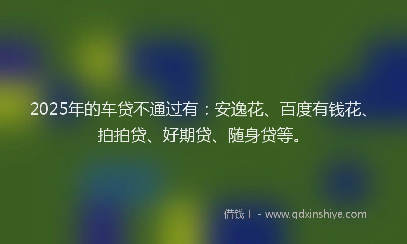 2025年的车贷不通过有：安逸花、百度有钱花、拍拍贷、好期贷、随身贷等。
