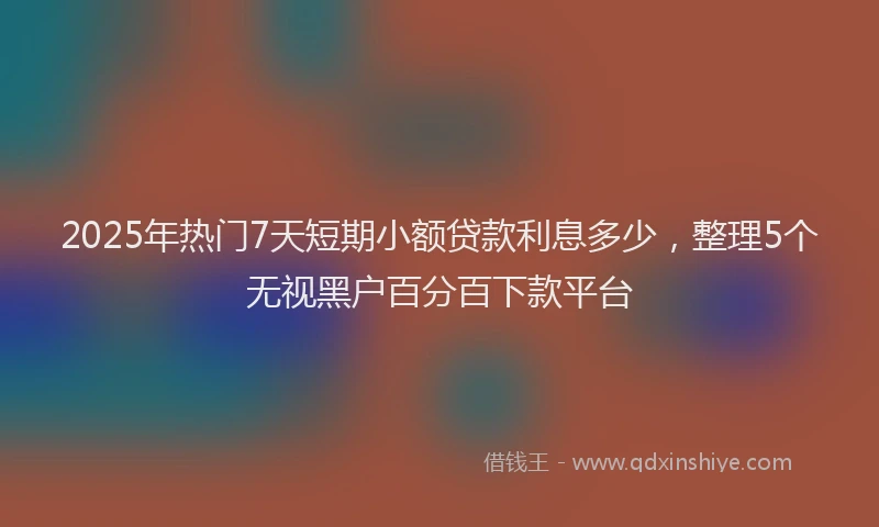 2025年热门7天短期小额贷款利息多少，整理5个无视黑户百分百下款平台