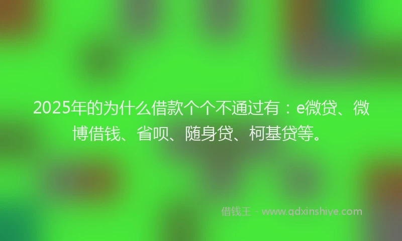 2025年的为什么借款个个不通过有：e微贷、微博借钱、省呗、随身贷、柯基贷等。