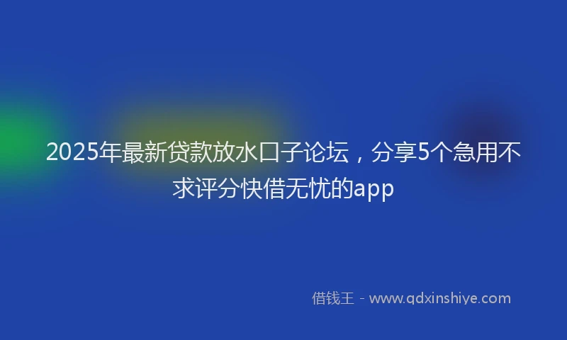 2025年最新贷款放水口子论坛，分享5个急用不求评分快借无忧的app