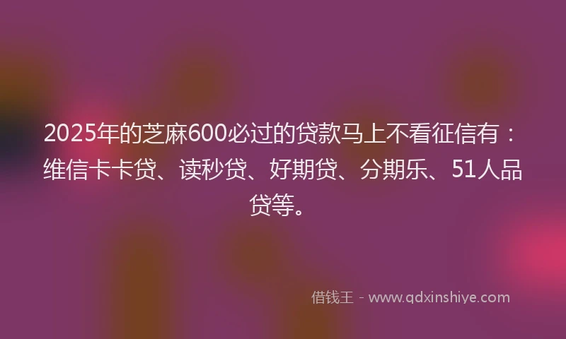 2025年的芝麻600必过的贷款马上不看征信有：维信卡卡贷、读秒贷、好期贷、分期乐、51人品贷等。