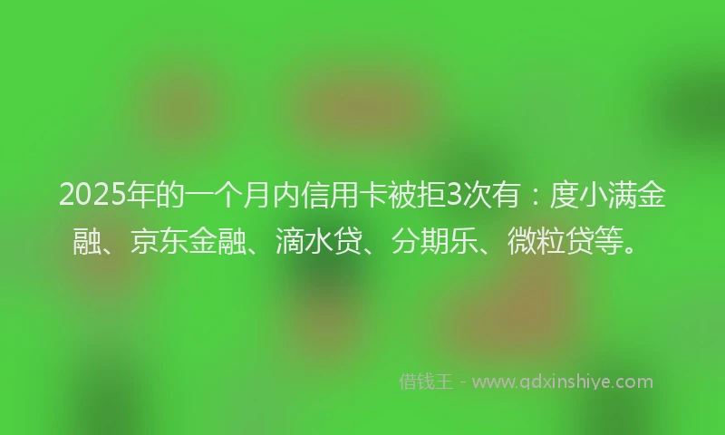 2025年的一个月内信用卡被拒3次有：度小满金融、京东金融、滴水贷、分期乐、微粒贷等。