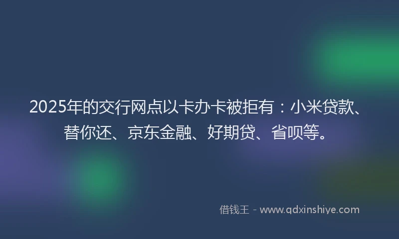 2025年的交行网点以卡办卡被拒有：小米贷款、替你还、京东金融、好期贷、省呗等。