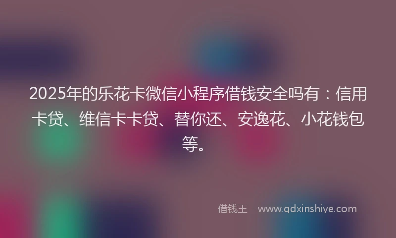 2025年的乐花卡微信小程序借钱安全吗有：信用卡贷、维信卡卡贷、替你还、安逸花、小花钱包等。